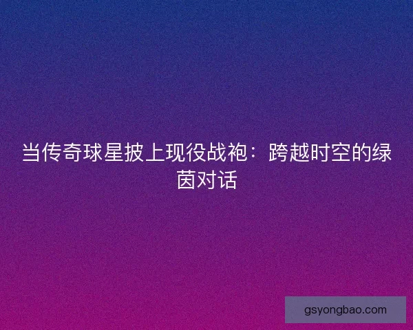 当传奇球星披上现役战袍：跨越时空的绿茵对话
