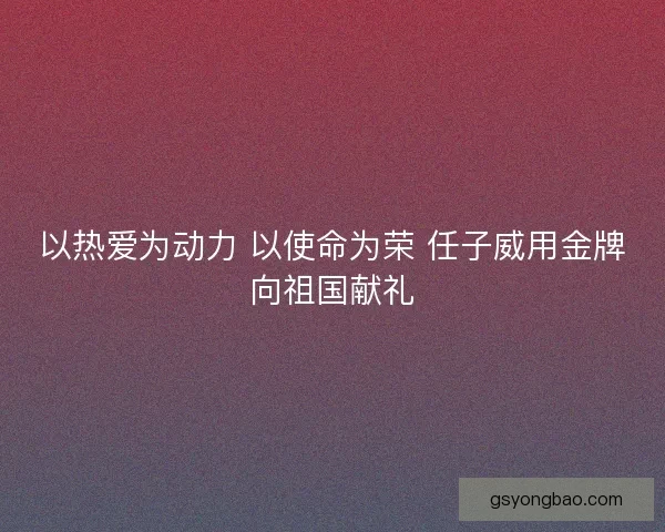 以热爱为动力 以使命为荣 任子威用金牌向祖国献礼