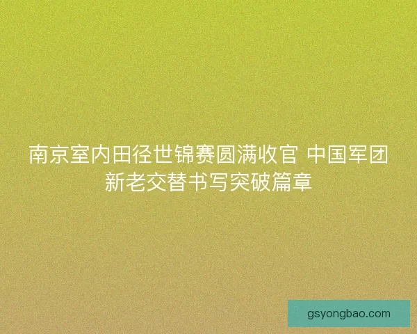 南京室内田径世锦赛圆满收官 中国军团新老交替书写突破篇章