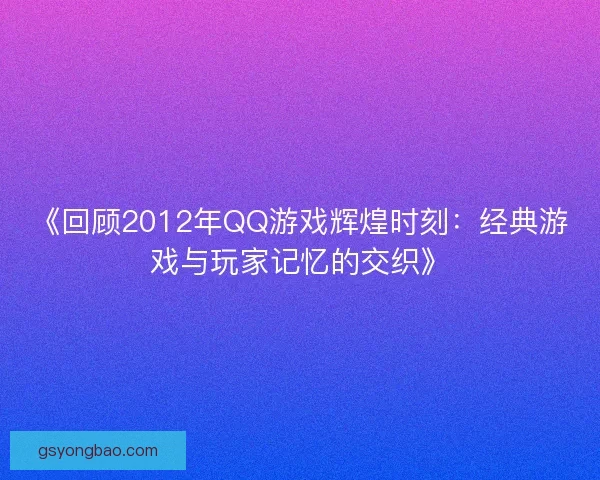 《回顾2012年QQ游戏辉煌时刻：经典游戏与玩家记忆的交织》